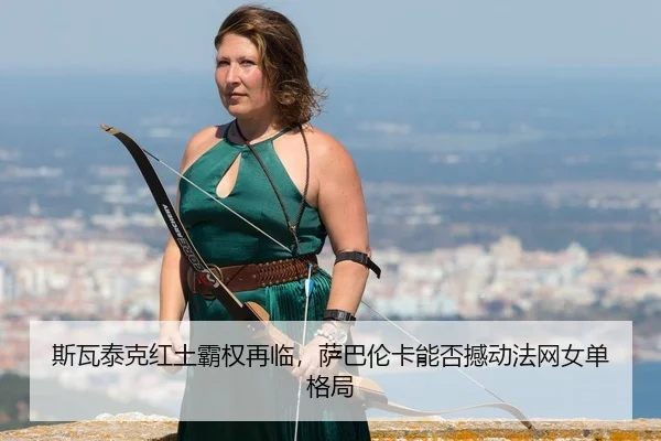 斯瓦泰克红土霸权再临，萨巴伦卡能否撼动法网女单格局