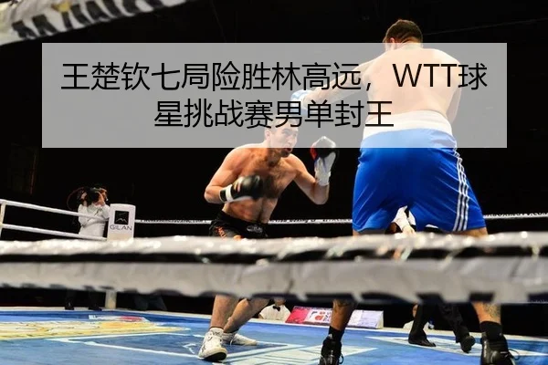 王楚钦七局险胜林高远，WTT球星挑战赛男单封王